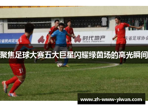 聚焦足球大赛五大巨星闪耀绿茵场的高光瞬间