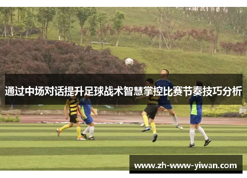 通过中场对话提升足球战术智慧掌控比赛节奏技巧分析 通过中场对话提升足球战术智慧掌控比赛节奏技巧分析
