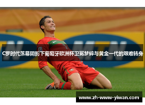 C罗时代落幕阴影下葡萄牙欧洲杯卫冕梦碎与黄金一代的艰难转身