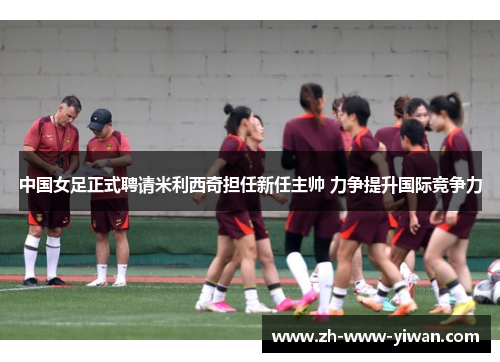 中国女足正式聘请米利西奇担任新任主帅 力争提升国际竞争力