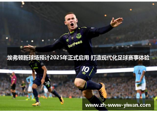 埃弗顿新球场预计2025年正式启用 打造现代化足球赛事体验