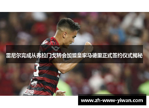 雷尼尔完成从弗拉门戈转会加盟皇家马德里正式签约仪式揭秘