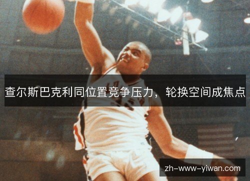 查尔斯巴克利同位置竞争压力，轮换空间成焦点